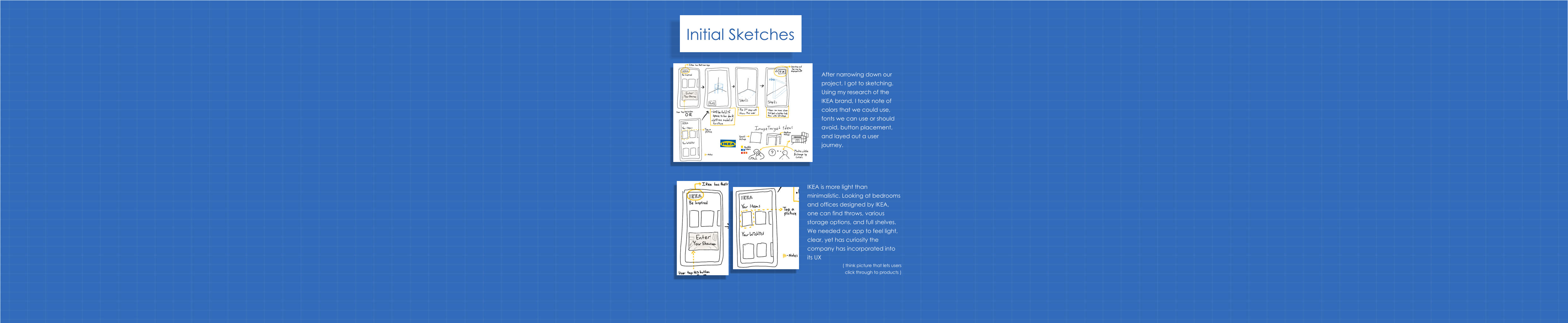 After narrowing down our project, I got to sketching. Using my research of the IKEA brand, I took note of colors that we could use, fonts we can use or should avoid, button placement, and layed out a user journey. IKEA is more light than minimalistic. Looking at bedrooms and offices designed by IKEA, one can find throws, various storage options, and full shelves. We needed our app to feel light, clear, yet has curiosity the company has incorporated into its UX ( think picture that lets users click through to products ) Initial Sketches